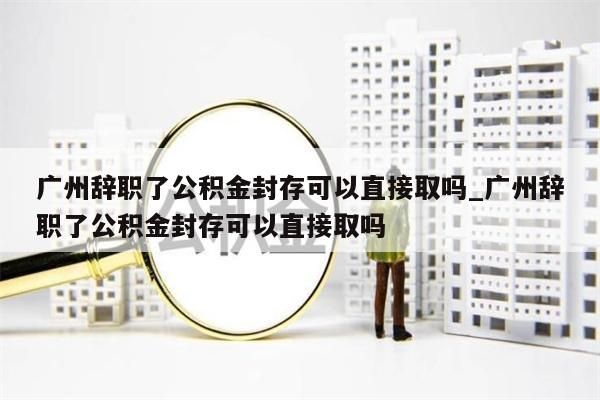 广州辞职了公积金封存可以直接取吗_广州辞职了公积金封存可以直接取吗