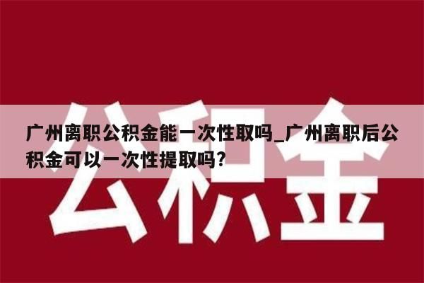 广州离职公积金能一次性取吗_广州离职后公积金可以一次性提取吗?